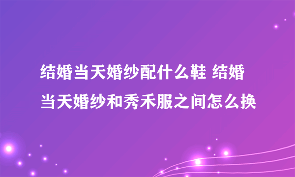 结婚当天婚纱配什么鞋 结婚当天婚纱和秀禾服之间怎么换