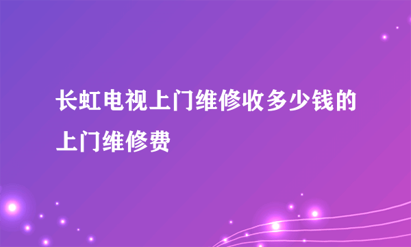 长虹电视上门维修收多少钱的上门维修费