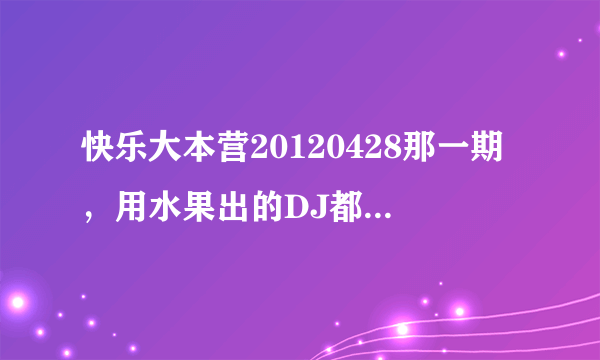 快乐大本营20120428那一期，用水果出的DJ都是什么？就李云迪哪一期 。。。。。。。。。。。。。。