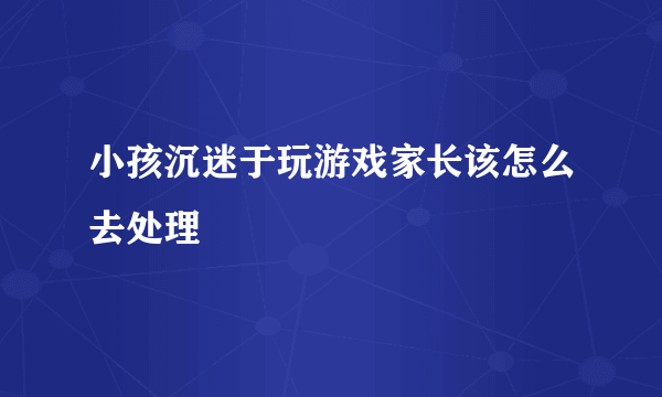 小孩沉迷于玩游戏家长该怎么去处理