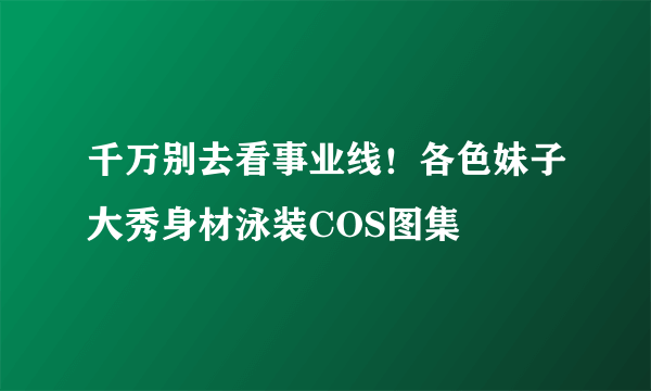 千万别去看事业线！各色妹子大秀身材泳装COS图集