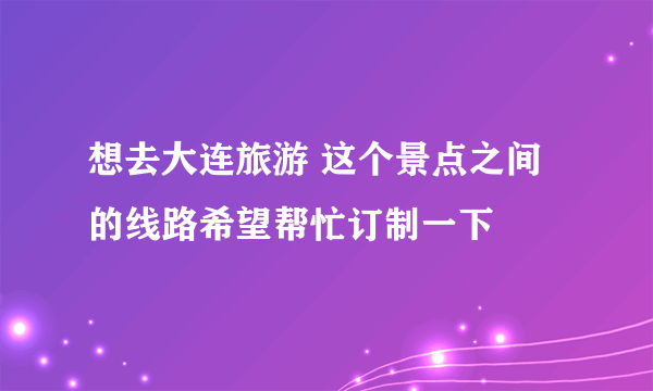 想去大连旅游 这个景点之间的线路希望帮忙订制一下