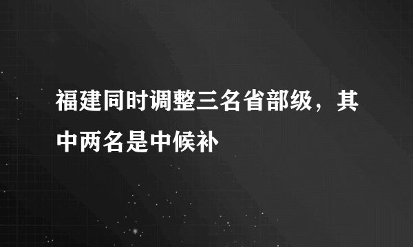 福建同时调整三名省部级，其中两名是中候补