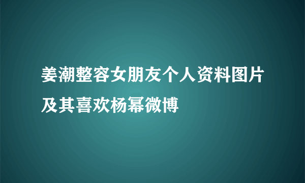 姜潮整容女朋友个人资料图片及其喜欢杨幂微博