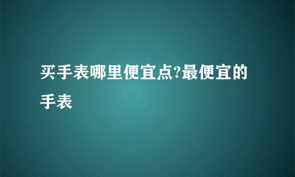 买手表哪里便宜点?最便宜的手表