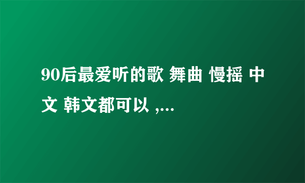 90后最爱听的歌 舞曲 慢摇 中文 韩文都可以 ,. 只要好听就行