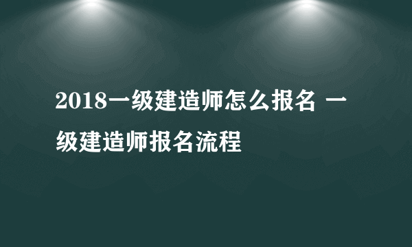 2018一级建造师怎么报名 一级建造师报名流程