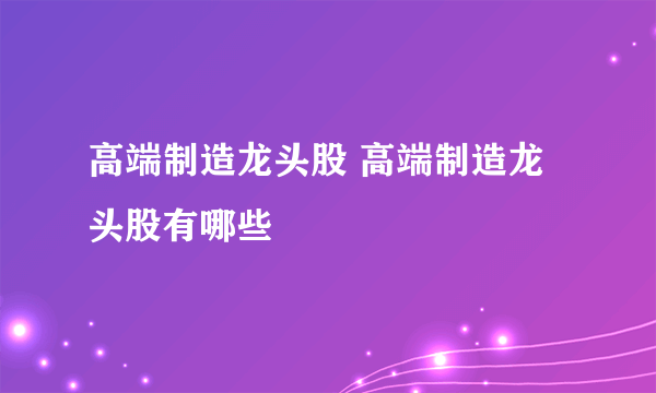 高端制造龙头股 高端制造龙头股有哪些