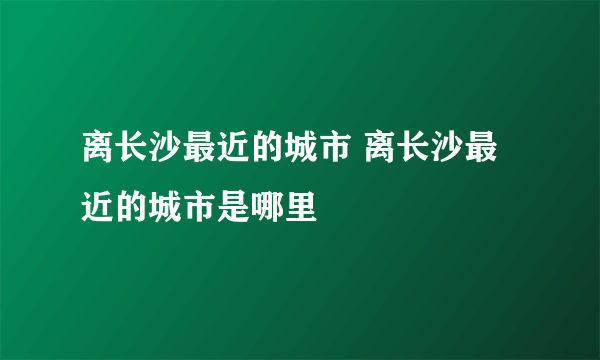 离长沙最近的城市 离长沙最近的城市是哪里