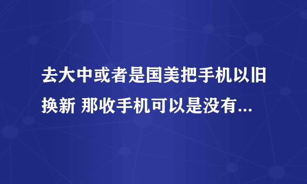 去大中或者是国美把手机以旧换新 那收手机可以是没有电的吗,还有大概是按多少来换的啊