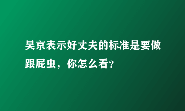 吴京表示好丈夫的标准是要做跟屁虫，你怎么看？