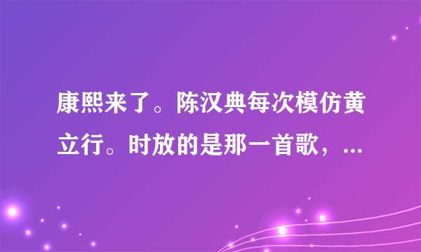 康熙来了。陈汉典每次模仿黄立行。时放的是那一首歌，就是很快的那首。回答就给5分哦！快快行动吧！