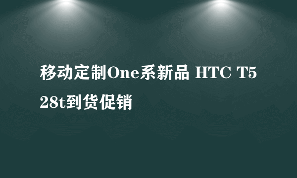 移动定制One系新品 HTC T528t到货促销