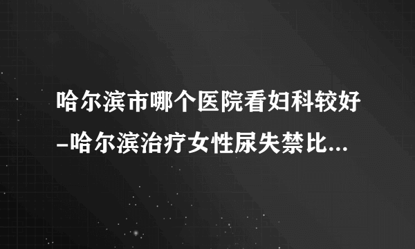 哈尔滨市哪个医院看妇科较好-哈尔滨治疗女性尿失禁比较好的医院