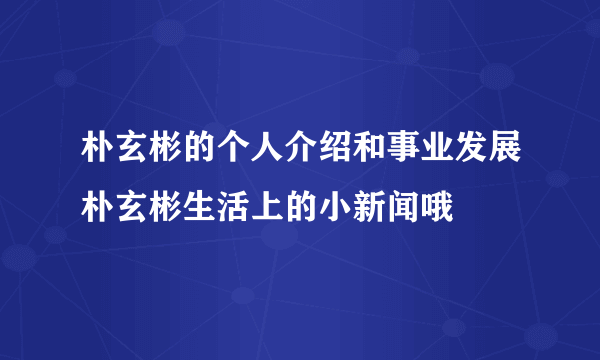 朴玄彬的个人介绍和事业发展朴玄彬生活上的小新闻哦