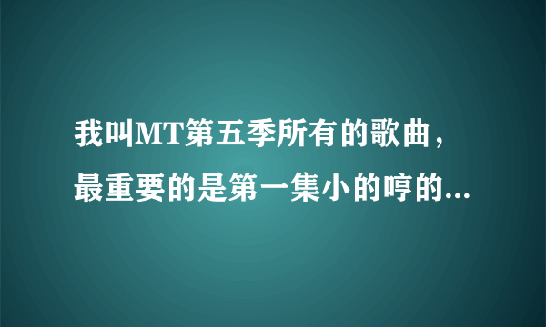 我叫MT第五季所有的歌曲，最重要的是第一集小的哼的那首歌。