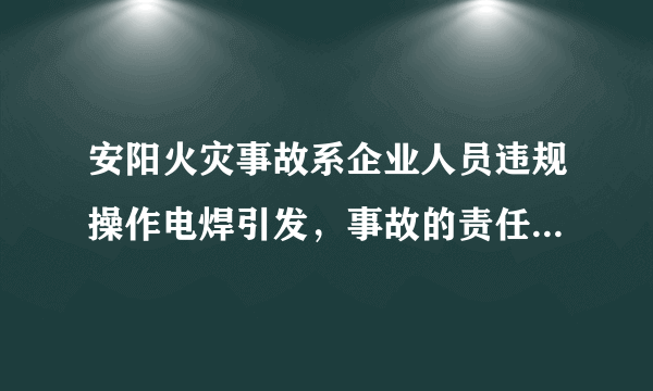 安阳火灾事故系企业人员违规操作电焊引发，事故的责任该如何划分？