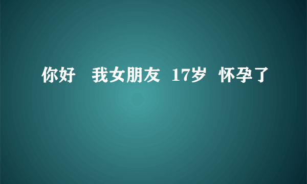 你好   我女朋友  17岁  怀孕了 