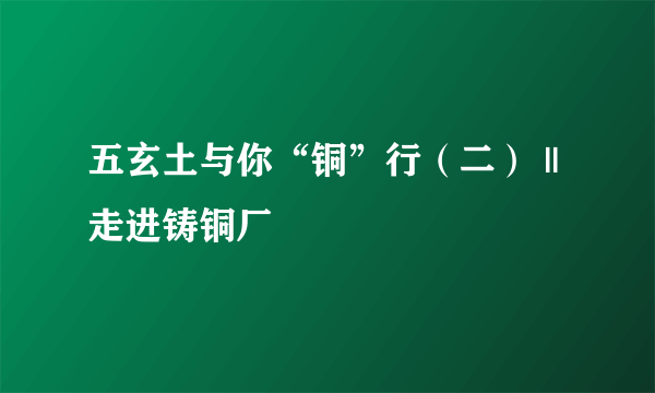 五玄土与你“铜”行（二） ||走进铸铜厂