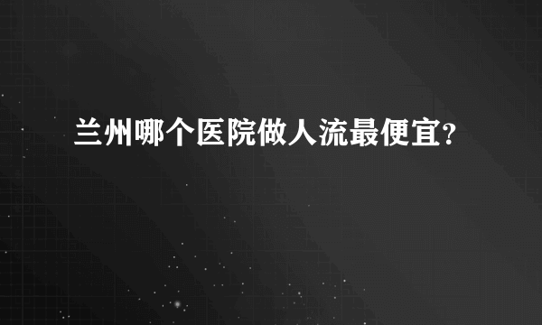 兰州哪个医院做人流最便宜？