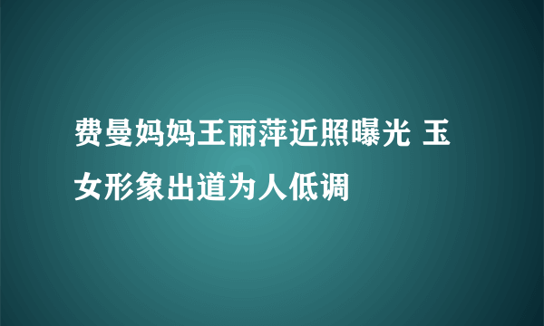 费曼妈妈王丽萍近照曝光 玉女形象出道为人低调