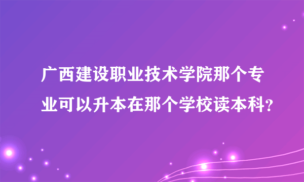 广西建设职业技术学院那个专业可以升本在那个学校读本科？