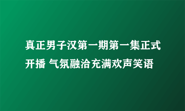 真正男子汉第一期第一集正式开播 气氛融洽充满欢声笑语