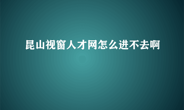 昆山视窗人才网怎么进不去啊