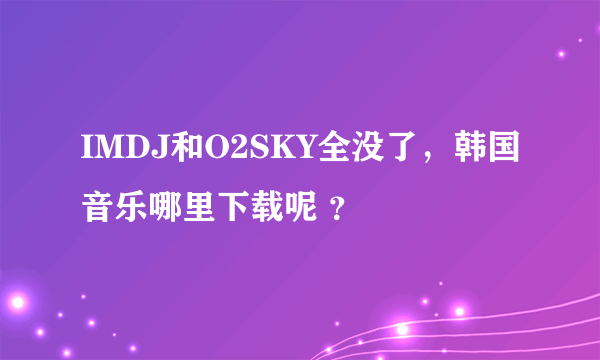 IMDJ和O2SKY全没了，韩国音乐哪里下载呢 ？