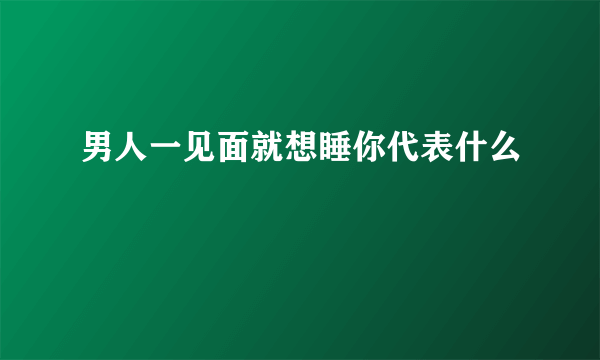 男人一见面就想睡你代表什么