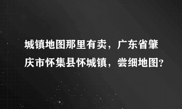 城镇地图那里有卖，广东省肇庆市怀集县怀城镇，尝细地图？