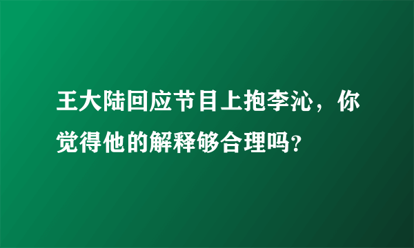 王大陆回应节目上抱李沁，你觉得他的解释够合理吗？