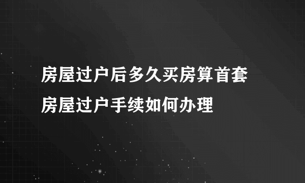 房屋过户后多久买房算首套 房屋过户手续如何办理