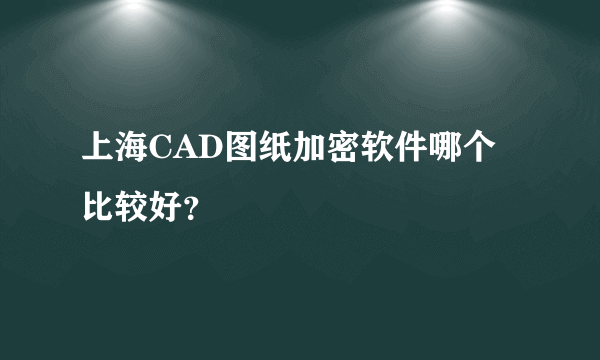 上海CAD图纸加密软件哪个比较好？