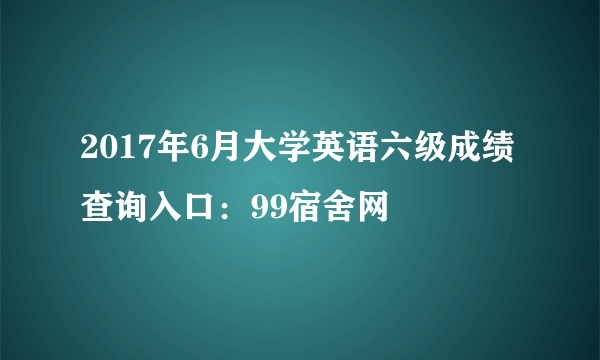 2017年6月大学英语六级成绩查询入口：99宿舍网