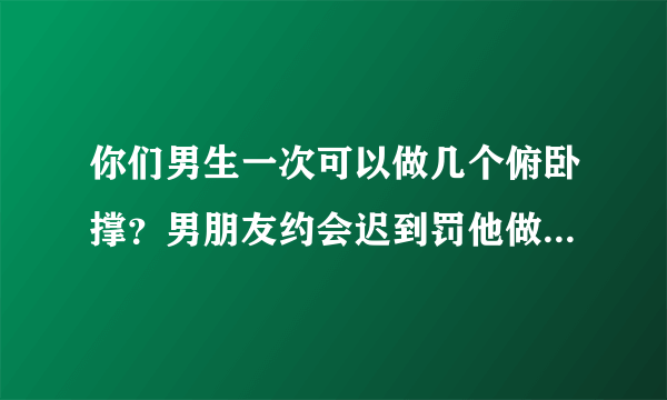 你们男生一次可以做几个俯卧撑？男朋友约会迟到罚他做50个俯卧撑他说他只能做30个。