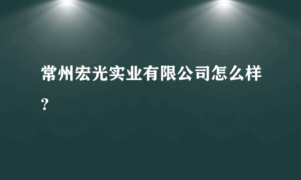 常州宏光实业有限公司怎么样？