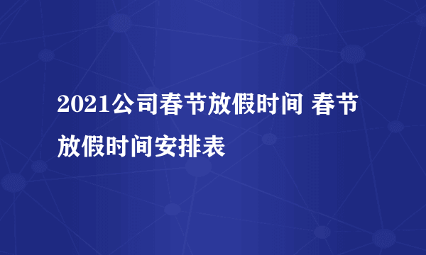 2021公司春节放假时间 春节放假时间安排表