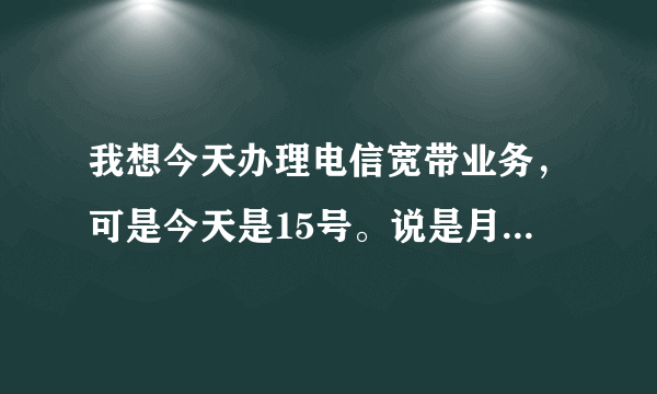 我想今天办理电信宽带业务，可是今天是15号。说是月底办理。假如我今天办理是怎么收费的