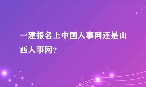 一建报名上中国人事网还是山西人事网？