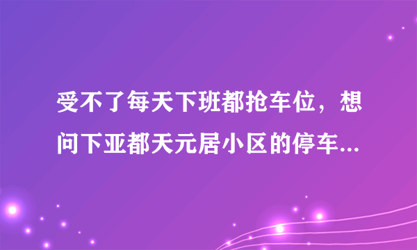 受不了每天下班都抢车位，想问下亚都天元居小区的停车位能买吗，或者具体怎么租？