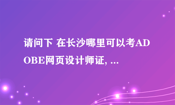 请问下 在长沙哪里可以考ADOBE网页设计师证, 报名费是多少..有没有考试资料可以背?