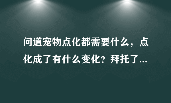 问道宠物点化都需要什么，点化成了有什么变化？拜托了各位 谢谢