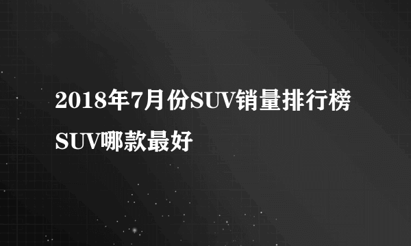 2018年7月份SUV销量排行榜 SUV哪款最好