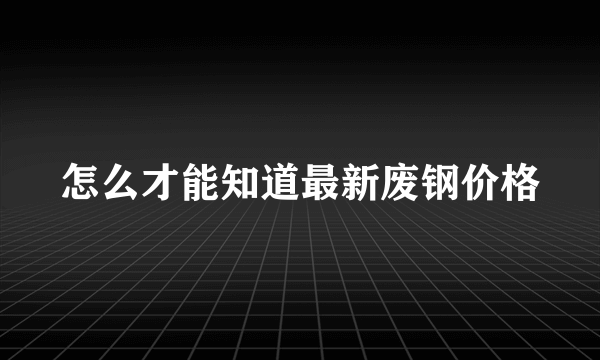 怎么才能知道最新废钢价格