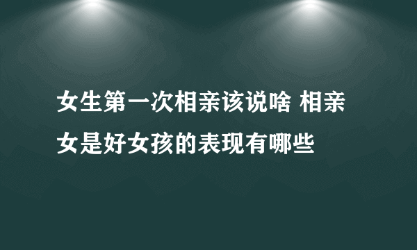 女生第一次相亲该说啥 相亲女是好女孩的表现有哪些