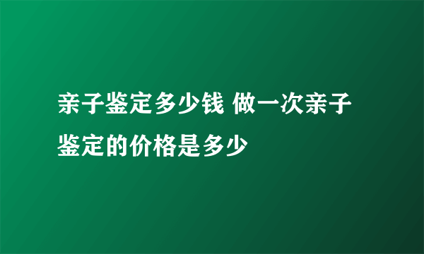 亲子鉴定多少钱 做一次亲子鉴定的价格是多少