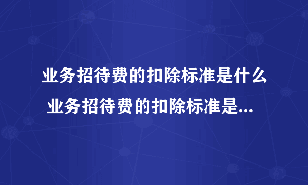 业务招待费的扣除标准是什么 业务招待费的扣除标准是什么2021