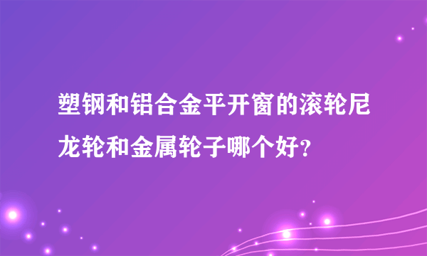 塑钢和铝合金平开窗的滚轮尼龙轮和金属轮子哪个好？