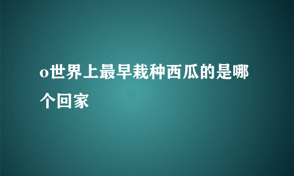 o世界上最早栽种西瓜的是哪个回家